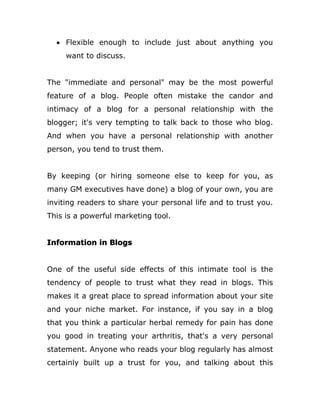  Flexible enough to include just about anything you
want to discuss.
The "immediate and personal" may be the most powerful
feature of a blog. People often mistake the candor and
intimacy of a blog for a personal relationship with the
blogger; it's very tempting to talk back to those who blog.
And when you have a personal relationship with another
person, you tend to trust them.
By keeping (or hiring someone else to keep for you, as
many GM executives have done) a blog of your own, you are
inviting readers to share your personal life and to trust you.
This is a powerful marketing tool.
Information in Blogs
One of the useful side effects of this intimate tool is the
tendency of people to trust what they read in blogs. This
makes it a great place to spread information about your site
and your niche market. For instance, if you say in a blog
that you think a particular herbal remedy for pain has done
you good in treating your arthritis, that's a very personal
statement. Anyone who reads your blog regularly has almost
certainly built up a trust for you, and talking about this
 