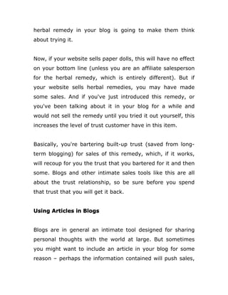 herbal remedy in your blog is going to make them think
about trying it.
Now, if your website sells paper dolls, this will have no effect
on your bottom line (unless you are an affiliate salesperson
for the herbal remedy, which is entirely different). But if
your website sells herbal remedies, you may have made
some sales. And if you've just introduced this remedy, or
you've been talking about it in your blog for a while and
would not sell the remedy until you tried it out yourself, this
increases the level of trust customer have in this item.
Basically, you're bartering built-up trust (saved from long-
term blogging) for sales of this remedy, which, if it works,
will recoup for you the trust that you bartered for it and then
some. Blogs and other intimate sales tools like this are all
about the trust relationship, so be sure before you spend
that trust that you will get it back.
Using Articles in Blogs
Blogs are in general an intimate tool designed for sharing
personal thoughts with the world at large. But sometimes
you might want to include an article in your blog for some
reason – perhaps the information contained will push sales,
 