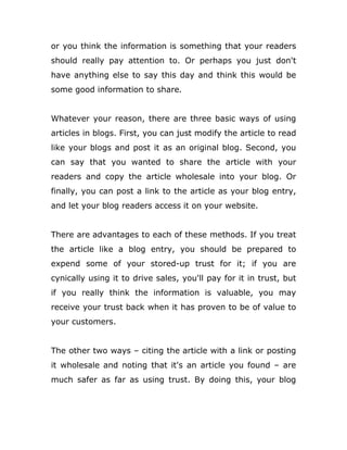 or you think the information is something that your readers
should really pay attention to. Or perhaps you just don't
have anything else to say this day and think this would be
some good information to share.
Whatever your reason, there are three basic ways of using
articles in blogs. First, you can just modify the article to read
like your blogs and post it as an original blog. Second, you
can say that you wanted to share the article with your
readers and copy the article wholesale into your blog. Or
finally, you can post a link to the article as your blog entry,
and let your blog readers access it on your website.
There are advantages to each of these methods. If you treat
the article like a blog entry, you should be prepared to
expend some of your stored-up trust for it; if you are
cynically using it to drive sales, you'll pay for it in trust, but
if you really think the information is valuable, you may
receive your trust back when it has proven to be of value to
your customers.
The other two ways – citing the article with a link or posting
it wholesale and noting that it's an article you found – are
much safer as far as using trust. By doing this, your blog
 