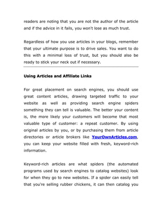 readers are noting that you are not the author of the article
and if the advice in it fails, you won't lose as much trust.
Regardless of how you use articles in your blogs, remember
that your ultimate purpose is to drive sales. You want to do
this with a minimal loss of trust, but you should also be
ready to stick your neck out if necessary.
Using Articles and Affiliate Links
For great placement on search engines, you should use
great content articles, drawing targeted traffic to your
website as well as providing search engine spiders
something they can tell is valuable. The better your content
is, the more likely your customers will become that most
valuable type of customer: a repeat customer. By using
original articles by you, or by purchasing them from article
directories or article brokers like YourOwnArticles.com,
you can keep your website filled with fresh, keyword-rich
information.
Keyword-rich articles are what spiders (the automated
programs used by search engines to catalog websites) look
for when they go to new websites. If a spider can easily tell
that you're selling rubber chickens, it can then catalog you
 