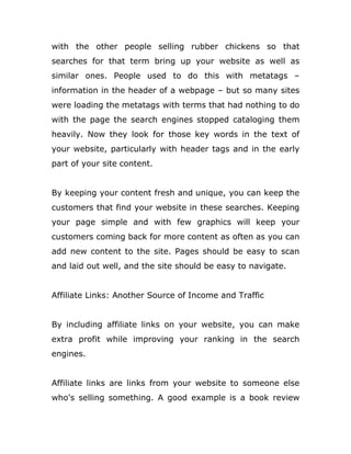 with the other people selling rubber chickens so that
searches for that term bring up your website as well as
similar ones. People used to do this with metatags –
information in the header of a webpage – but so many sites
were loading the metatags with terms that had nothing to do
with the page the search engines stopped cataloging them
heavily. Now they look for those key words in the text of
your website, particularly with header tags and in the early
part of your site content.
By keeping your content fresh and unique, you can keep the
customers that find your website in these searches. Keeping
your page simple and with few graphics will keep your
customers coming back for more content as often as you can
add new content to the site. Pages should be easy to scan
and laid out well, and the site should be easy to navigate.
Affiliate Links: Another Source of Income and Traffic
By including affiliate links on your website, you can make
extra profit while improving your ranking in the search
engines.
Affiliate links are links from your website to someone else
who's selling something. A good example is a book review
 
