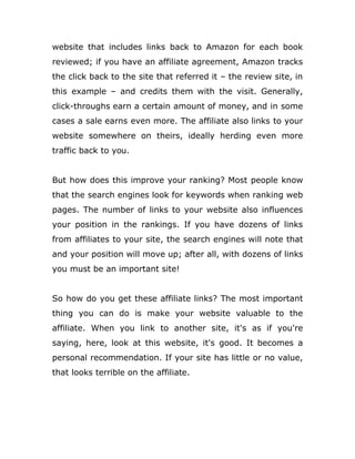 website that includes links back to Amazon for each book
reviewed; if you have an affiliate agreement, Amazon tracks
the click back to the site that referred it – the review site, in
this example – and credits them with the visit. Generally,
click-throughs earn a certain amount of money, and in some
cases a sale earns even more. The affiliate also links to your
website somewhere on theirs, ideally herding even more
traffic back to you.
But how does this improve your ranking? Most people know
that the search engines look for keywords when ranking web
pages. The number of links to your website also influences
your position in the rankings. If you have dozens of links
from affiliates to your site, the search engines will note that
and your position will move up; after all, with dozens of links
you must be an important site!
So how do you get these affiliate links? The most important
thing you can do is make your website valuable to the
affiliate. When you link to another site, it's as if you're
saying, here, look at this website, it's good. It becomes a
personal recommendation. If your site has little or no value,
that looks terrible on the affiliate.
 