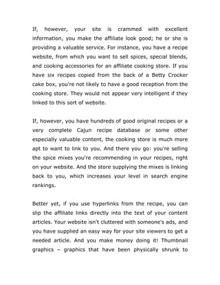 If, however, your site is crammed with excellent
information, you make the affiliate look good; he or she is
providing a valuable service. For instance, you have a recipe
website, from which you want to sell spices, special blends,
and cooking accessories for an affiliate cooking store. If you
have six recipes copied from the back of a Betty Crocker
cake box, you're not likely to have a good reception from the
cooking store. They would not appear very intelligent if they
linked to this sort of website.
If, however, you have hundreds of good original recipes or a
very complete Cajun recipe database or some other
especially valuable content, the cooking store is much more
apt to want to link to you. And there you go: you're selling
the spice mixes you're recommending in your recipes, right
on your website. And the store supplying the mixes is linking
back to you, which increases your level in search engine
rankings.
Better yet, if you use hyperlinks from the recipe, you can
slip the affiliate links directly into the text of your content
articles. Your website isn't cluttered with someone's ads, and
you have supplied an easy way for your site viewers to get a
needed article. And you make money doing it! Thumbnail
graphics – graphics that have been physically shrunk to
 