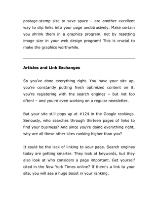 postage-stamp size to save space – are another excellent
way to slip links into your page unobtrusively. Make certain
you shrink them in a graphics program, not by resetting
image size in your web design program! This is crucial to
make the graphics worthwhile.
Articles and Link Exchanges
So you've done everything right. You have your site up,
you're constantly putting fresh optimized content on it,
you're registering with the search engines – but not too
often! – and you're even working on a regular newsletter.
But your site still pops up at #124 in the Google rankings.
Seriously, who searches through thirteen pages of links to
find your business? And since you're doing everything right,
why are all these other sites ranking higher than you?
It could be the lack of linking to your page. Search engines
today are getting smarter. They look at keywords, but they
also look at who considers a page important. Get yourself
cited in the New York Times online? If there's a link to your
site, you will see a huge boost in your ranking.
 