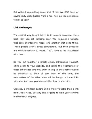 But without committing some sort of massive SEC fraud or
saving sixty-eight babies from a fire, how do you get people
to link to you?
Link Exchanges
The easiest way to get linked is to scratch someone else's
back. Say you sell camping gear. You frequent a website
that sells orienteering maps, and another that sells MREs.
These people aren't direct competitors, but their products
are complementary to yours. You'd love to be associated
with them.
So you put together a simple email, introducing yourself,
citing a link to your website, and telling the webmasters of
these other sites why you think linking to one another would
be beneficial to both of you. Most of the time, the
webmasters of the other sites will be happy to trade links
with you. And now you have another link to your site.
Granted, a link from Land's End is more valuable than a link
from Joe's Maps. But any link is going to help your ranking
in the search engines.
 