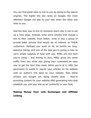 You can find great sites to link to you by going to the search
engines. The higher the site ranks on Google, the more
attention Google will pay to your site when the other site
links to you.
And the best way to link to someone else's site is not to set
up a links page. Instead, write some articles that include a
link to their website. Even better, write or buy a group of
private label articles that would be of interest to THEIR
customers. Perhaps you want to do an article on long-
distance hiking, and one of the tips you're giving is how to
carry ample supplies of food with you. MREs are one item
you're citing – and linking to Joe's MREs gives Joe some
traffic from you while also giving your customers an easy
way to get the item they need. While you’re at it, offer Joe
permission to quote or reprint your articles on his website
with an author’s link back to your website. Now those
articles you bought are doing double duty – they’re
providing content for your website AND generating links that
establish you and your site as an ‘authority’ in your field.
Making Money from Link Exchanges and Affiliate
Linking
 