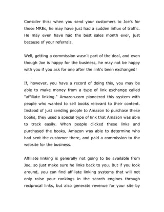 Consider this: when you send your customers to Joe's for
those MREs, he may have just had a sudden influx of traffic.
He may even have had the best sales month ever, just
because of your referrals.
Well, getting a commission wasn't part of the deal, and even
though Joe is happy for the business, he may not be happy
with you if you ask for one after the link's been exchanged!
If, however, you have a record of doing this, you may be
able to make money from a type of link exchange called
"affiliate linking." Amazon.com pioneered this system with
people who wanted to sell books relevant to their content.
Instead of just sending people to Amazon to purchase these
books, they used a special type of link that Amazon was able
to track easily. When people clicked these links and
purchased the books, Amazon was able to determine who
had sent the customer there, and paid a commission to the
website for the business.
Affiliate linking is generally not going to be available from
Joe, so just make sure he links back to you. But if you look
around, you can find affiliate linking systems that will not
only raise your rankings in the search engines through
reciprocal links, but also generate revenue for your site by
 