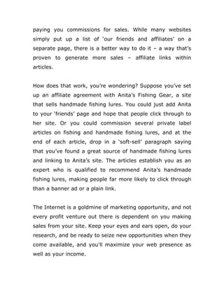 paying you commissions for sales. While many websites
simply put up a list of ‘our friends and affiliates’ on a
separate page, there is a better way to do it – a way that’s
proven to generate more sales – affiliate links within
articles.
How does that work, you’re wondering? Suppose you’ve set
up an affiliate agreement with Anita’s Fishing Gear, a site
that sells handmade fishing lures. You could just add Anita
to your ‘friends’ page and hope that people click through to
her site. Or you could commission several private label
articles on fishing and handmade fishing lures, and at the
end of each article, drop in a ‘soft-sell’ paragraph saying
that you’ve found a great source of handmade fishing lures
and linking to Anita’s site. The articles establish you as an
expert who is qualified to recommend Anita’s handmade
fishing lures, making people far more likely to click through
than a banner ad or a plain link.
The Internet is a goldmine of marketing opportunity, and not
every profit venture out there is dependent on you making
sales from your site. Keep your eyes and ears open, do your
research, and be ready to seize new opportunities when they
come available, and you'll maximize your web presence as
well as your income.
 
