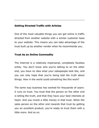 Getting Directed Traffic with Articles
One of the most valuable things you can get online is traffic
directed from another website with a similar customer base
to your website. This means you can take advantage of the
trust built up by another vendor when he recommends you.
Trust As an Online Commodity
The Internet is a relatively impersonal, completely faceless
entity. You don't know who you're talking to on the other
end, you have no idea what your salespeople look like, and
you can only hope that you're being told the truth about
things. How in the world could something like this work?
The same way business has worked for thousands of years:
it runs on trust. You trust that the person on the other end
is telling the truth, and that they have your best interests at
heart. And you invest a little money in that trust. When the
sales person on the other end rewards that trust by getting
you an excellent product, you're ready to trust them with a
little more. And so on.
 