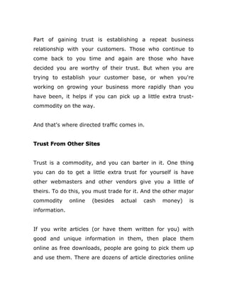 Part of gaining trust is establishing a repeat business
relationship with your customers. Those who continue to
come back to you time and again are those who have
decided you are worthy of their trust. But when you are
trying to establish your customer base, or when you're
working on growing your business more rapidly than you
have been, it helps if you can pick up a little extra trust-
commodity on the way.
And that's where directed traffic comes in.
Trust From Other Sites
Trust is a commodity, and you can barter in it. One thing
you can do to get a little extra trust for yourself is have
other webmasters and other vendors give you a little of
theirs. To do this, you must trade for it. And the other major
commodity online (besides actual cash money) is
information.
If you write articles (or have them written for you) with
good and unique information in them, then place them
online as free downloads, people are going to pick them up
and use them. There are dozens of article directories online
 