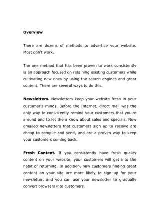 Overview
There are dozens of methods to advertise your website.
Most don't work.
The one method that has been proven to work consistently
is an approach focused on retaining existing customers while
cultivating new ones by using the search engines and great
content. There are several ways to do this.
Newsletters. Newsletters keep your website fresh in your
customer's minds. Before the Internet, direct mail was the
only way to consistently remind your customers that you're
around and to let them know about sales and specials. Now
emailed newsletters that customers sign up to receive are
cheap to compile and send, and are a proven way to keep
your customers coming back.
Fresh Content. If you consistently have fresh quality
content on your website, your customers will get into the
habit of returning. In addition, new customers finding great
content on your site are more likely to sign up for your
newsletter, and you can use your newsletter to gradually
convert browsers into customers.
 