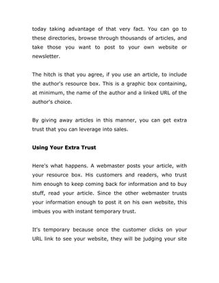today taking advantage of that very fact. You can go to
these directories, browse through thousands of articles, and
take those you want to post to your own website or
newsletter.
The hitch is that you agree, if you use an article, to include
the author's resource box. This is a graphic box containing,
at minimum, the name of the author and a linked URL of the
author's choice.
By giving away articles in this manner, you can get extra
trust that you can leverage into sales.
Using Your Extra Trust
Here's what happens. A webmaster posts your article, with
your resource box. His customers and readers, who trust
him enough to keep coming back for information and to buy
stuff, read your article. Since the other webmaster trusts
your information enough to post it on his own website, this
imbues you with instant temporary trust.
It's temporary because once the customer clicks on your
URL link to see your website, they will be judging your site
 