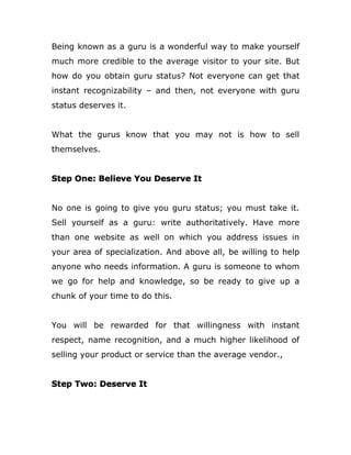 Being known as a guru is a wonderful way to make yourself
much more credible to the average visitor to your site. But
how do you obtain guru status? Not everyone can get that
instant recognizability – and then, not everyone with guru
status deserves it.
What the gurus know that you may not is how to sell
themselves.
Step One: Believe You Deserve It
No one is going to give you guru status; you must take it.
Sell yourself as a guru: write authoritatively. Have more
than one website as well on which you address issues in
your area of specialization. And above all, be willing to help
anyone who needs information. A guru is someone to whom
we go for help and knowledge, so be ready to give up a
chunk of your time to do this.
You will be rewarded for that willingness with instant
respect, name recognition, and a much higher likelihood of
selling your product or service than the average vendor.,
Step Two: Deserve It
 