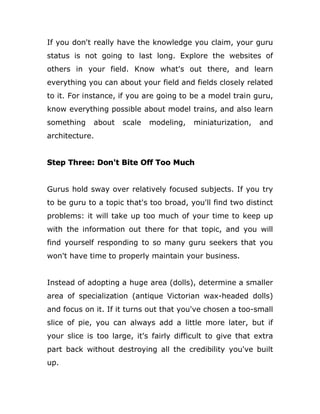 If you don't really have the knowledge you claim, your guru
status is not going to last long. Explore the websites of
others in your field. Know what's out there, and learn
everything you can about your field and fields closely related
to it. For instance, if you are going to be a model train guru,
know everything possible about model trains, and also learn
something about scale modeling, miniaturization, and
architecture.
Step Three: Don't Bite Off Too Much
Gurus hold sway over relatively focused subjects. If you try
to be guru to a topic that's too broad, you'll find two distinct
problems: it will take up too much of your time to keep up
with the information out there for that topic, and you will
find yourself responding to so many guru seekers that you
won't have time to properly maintain your business.
Instead of adopting a huge area (dolls), determine a smaller
area of specialization (antique Victorian wax-headed dolls)
and focus on it. If it turns out that you've chosen a too-small
slice of pie, you can always add a little more later, but if
your slice is too large, it's fairly difficult to give that extra
part back without destroying all the credibility you've built
up.
 