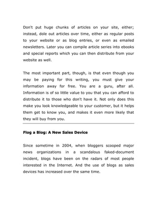 Don't put huge chunks of articles on your site, either;
instead, dole out articles over time, either as regular posts
to your website or as blog entries, or even as emailed
newsletters. Later you can compile article series into ebooks
and special reports which you can then distribute from your
website as well.
The most important part, though, is that even though you
may be paying for this writing, you must give your
information away for free. You are a guru, after all.
Information is of so little value to you that you can afford to
distribute it to those who don't have it. Not only does this
make you look knowledgeable to your customer, but it helps
them get to know you, and makes it even more likely that
they will buy from you.
Flog a Blog: A New Sales Device
Since sometime in 2004, when bloggers scooped major
news organizations in a scandalous faked-document
incident, blogs have been on the radars of most people
interested in the Internet. And the use of blogs as sales
devices has increased over the same time.
 