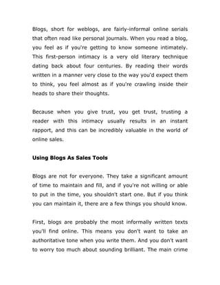 Blogs, short for weblogs, are fairly-informal online serials
that often read like personal journals. When you read a blog,
you feel as if you're getting to know someone intimately.
This first-person intimacy is a very old literary technique
dating back about four centuries. By reading their words
written in a manner very close to the way you'd expect them
to think, you feel almost as if you're crawling inside their
heads to share their thoughts.
Because when you give trust, you get trust, trusting a
reader with this intimacy usually results in an instant
rapport, and this can be incredibly valuable in the world of
online sales.
Using Blogs As Sales Tools
Blogs are not for everyone. They take a significant amount
of time to maintain and fill, and if you're not willing or able
to put in the time, you shouldn't start one. But if you think
you can maintain it, there are a few things you should know.
First, blogs are probably the most informally written texts
you'll find online. This means you don't want to take an
authoritative tone when you write them. And you don't want
to worry too much about sounding brilliant. The main crime
 