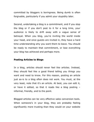 committed by bloggers is boringness. Being dumb is often
forgivable, particularly if you admit your stupidity later.
Second, undertaking a blog is a commitment, and if you stop
the blog or if you don't post to it for a long time, your
audience is likely to drift away with a vague sense of
betrayal. When you blog, you're inviting the world inside
your head, and once guests are invited in, they have a hard
time understanding why you want them to leave. You should
be ready to maintain that commitment, or lose everything
your blog has achieved and perhaps more.
Posting Articles to Blogs
In a blog, articles should never feel like articles. Instead,
they should feel like a good friend telling you things you
want and need to know. For this reason, posting an article
just as-is to a blog often does not work. You must, at the
very least, note that it's an article. At best, you can edit it,
or have it edited, so that it reads like a blog posting –
informal, friendly, and to the point.
Blogged articles can be very effective sales conversion tools.
When someone's in your blog, they are probably feeling
significantly more trusting than they would on your website
 