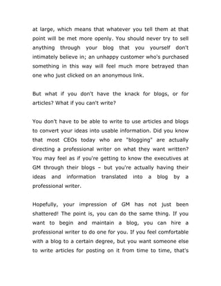 at large, which means that whatever you tell them at that
point will be met more openly. You should never try to sell
anything through your blog that you yourself don't
intimately believe in; an unhappy customer who's purchased
something in this way will feel much more betrayed than
one who just clicked on an anonymous link.
But what if you don't have the knack for blogs, or for
articles? What if you can't write?
You don’t have to be able to write to use articles and blogs
to convert your ideas into usable information. Did you know
that most CEOs today who are "blogging" are actually
directing a professional writer on what they want written?
You may feel as if you're getting to know the executives at
GM through their blogs – but you're actually having their
ideas and information translated into a blog by a
professional writer.
Hopefully, your impression of GM has not just been
shattered! The point is, you can do the same thing. If you
want to begin and maintain a blog, you can hire a
professional writer to do one for you. If you feel comfortable
with a blog to a certain degree, but you want someone else
to write articles for posting on it from time to time, that's
 