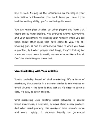 fine as well. As long as the information on the blog is your
information or information you would have put there if you
had the writing ability, you're not being dishonest.
You can even post articles by other people and note that
these are by other people. Not everyone knows everything,
and your customers will respect your honesty when you tell
them about other ideas that have come to you. The all-
knowing guru is fine as someone to come to when you have
a problem, but when people read blogs, they're looking for
someone more down to earth, someone more like a friend.
Don't be afraid to give them that.
Viral Marketing with Your Articles
You've probably heard of viral marketing. It's a form of
marketing that spreads in a manner similar to real viruses or
email viruses – the idea is that just as it's easy to catch a
cold, it's easy to catch an idea.
Viral marketing uses existing social networks to spread
brand awareness, a new idea, or news about a new product.
And when used properly, the marketed idea spreads more
and more rapidly. It depends heavily on generated
 