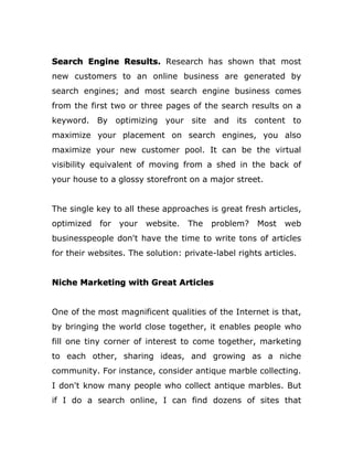 Search Engine Results. Research has shown that most
new customers to an online business are generated by
search engines; and most search engine business comes
from the first two or three pages of the search results on a
keyword. By optimizing your site and its content to
maximize your placement on search engines, you also
maximize your new customer pool. It can be the virtual
visibility equivalent of moving from a shed in the back of
your house to a glossy storefront on a major street.
The single key to all these approaches is great fresh articles,
optimized for your website. The problem? Most web
businesspeople don't have the time to write tons of articles
for their websites. The solution: private-label rights articles.
Niche Marketing with Great Articles
One of the most magnificent qualities of the Internet is that,
by bringing the world close together, it enables people who
fill one tiny corner of interest to come together, marketing
to each other, sharing ideas, and growing as a niche
community. For instance, consider antique marble collecting.
I don't know many people who collect antique marbles. But
if I do a search online, I can find dozens of sites that
 
