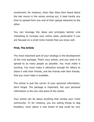 excitement; for instance, when Star Wars fans heard about
the last movie in the series coming out, it took hardly any
time to spread from one end of their gossip networks to the
other.
You can leverage the ideas and principles behind viral
marketing to increase your online sales, particularly if you
are focused on a small niche market that you know well.
First, The Article
The most important part of your strategy is the development
of the viral package. That's your article, and you want it to
spread to as many people as possible. You must make it
exciting. You must make it attractive enough for others to
share it with their friends, and the friends with their friends.
And you must make it available.
The article is just the carrier of your personal information,
don't forget. The package is important, but your personal
information is the one vital piece of the article.
Your article can be about anything that excites your niche
community. If, for instance, you are selling things to dog
breeders, news about a new breed of dog could be very
 