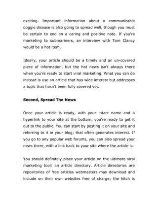 exciting. Important information about a communicable
doggie disease is also going to spread well, though you must
be certain to end on a caring and positive note. If you're
marketing to submariners, an interview with Tom Clancy
would be a hot item.
Ideally, your article should be a timely and an un-covered
piece of information, but the hot news isn't always there
when you're ready to start viral marketing. What you can do
instead is use an article that has wide interest but addresses
a topic that hasn't been fully covered yet.
Second, Spread The News
Once your article is ready, with your intact name and a
hyperlink to your site at the bottom, you're ready to get it
out to the public. You can start by posting it on your site and
referring to it in your blog; that often generates interest. If
you go to any popular web forums, you can also spread your
news there, with a link back to your site where the article is.
You should definitely place your article on the ultimate viral
marketing tool: an article directory. Article directories are
repositories of free articles webmasters may download and
include on their own websites free of charge; the hitch is
 