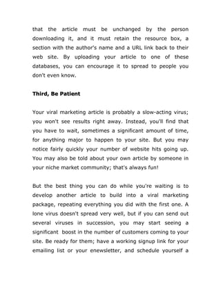 that the article must be unchanged by the person
downloading it, and it must retain the resource box, a
section with the author's name and a URL link back to their
web site. By uploading your article to one of these
databases, you can encourage it to spread to people you
don't even know.
Third, Be Patient
Your viral marketing article is probably a slow-acting virus;
you won't see results right away. Instead, you'll find that
you have to wait, sometimes a significant amount of time,
for anything major to happen to your site. But you may
notice fairly quickly your number of website hits going up.
You may also be told about your own article by someone in
your niche market community; that's always fun!
But the best thing you can do while you're waiting is to
develop another article to build into a viral marketing
package, repeating everything you did with the first one. A
lone virus doesn't spread very well, but if you can send out
several viruses in succession, you may start seeing a
significant boost in the number of customers coming to your
site. Be ready for them; have a working signup link for your
emailing list or your enewsletter, and schedule yourself a
 