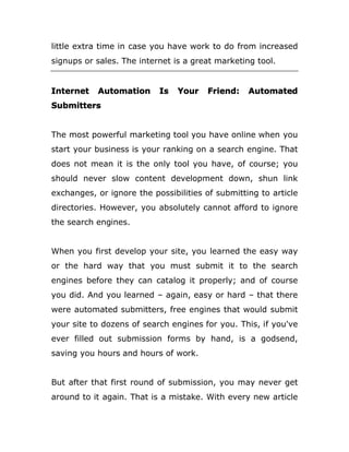 little extra time in case you have work to do from increased
signups or sales. The internet is a great marketing tool.
Internet Automation Is Your Friend: Automated
Submitters
The most powerful marketing tool you have online when you
start your business is your ranking on a search engine. That
does not mean it is the only tool you have, of course; you
should never slow content development down, shun link
exchanges, or ignore the possibilities of submitting to article
directories. However, you absolutely cannot afford to ignore
the search engines.
When you first develop your site, you learned the easy way
or the hard way that you must submit it to the search
engines before they can catalog it properly; and of course
you did. And you learned – again, easy or hard – that there
were automated submitters, free engines that would submit
your site to dozens of search engines for you. This, if you've
ever filled out submission forms by hand, is a godsend,
saving you hours and hours of work.
But after that first round of submission, you may never get
around to it again. That is a mistake. With every new article
 