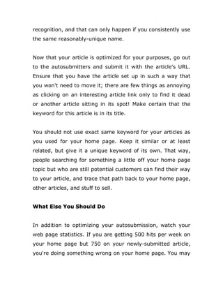 recognition, and that can only happen if you consistently use
the same reasonably-unique name.
Now that your article is optimized for your purposes, go out
to the autosubmitters and submit it with the article's URL.
Ensure that you have the article set up in such a way that
you won't need to move it; there are few things as annoying
as clicking on an interesting article link only to find it dead
or another article sitting in its spot! Make certain that the
keyword for this article is in its title.
You should not use exact same keyword for your articles as
you used for your home page. Keep it similar or at least
related, but give it a unique keyword of its own. That way,
people searching for something a little off your home page
topic but who are still potential customers can find their way
to your article, and trace that path back to your home page,
other articles, and stuff to sell.
What Else You Should Do
In addition to optimizing your autosubmission, watch your
web page statistics. If you are getting 500 hits per week on
your home page but 750 on your newly-submitted article,
you're doing something wrong on your home page. You may
 