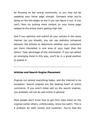 be focusing on the wrong community, or you may not be
updating your home page enough. Compare what you're
doing on the two pages to see if you can figure it out. If you
can't, then try putting more content on your home page
related to the article that's getting high hits.
And if you optimize and submit all your articles in the same
manner (as you should), you can use statistics compared
between the articles to determine whether your customers
are more interested in one area of your topic than the
others. Take advantage of this information. If you can detect
an emerging trend in this way, you'll be in a great position
to exploit it.
Articles and Search Engine Placement
Engines run almost everything today, and the Internet is no
exception. Search engines are the beating heart of online
commerce. If you aren't listed well on the search engines,
you probably will not do well online in general.
Most people don't know how to get their sites listed on the
engines (while others, unfortunately, know too well!). This is
a problem for both vendor and customer. You've had the
 