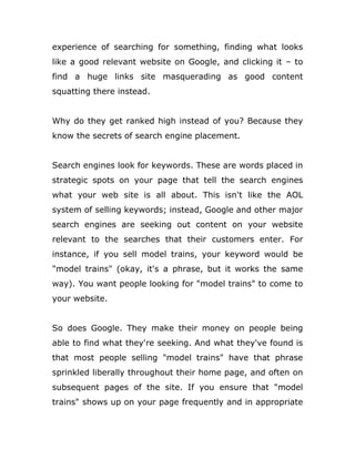 experience of searching for something, finding what looks
like a good relevant website on Google, and clicking it – to
find a huge links site masquerading as good content
squatting there instead.
Why do they get ranked high instead of you? Because they
know the secrets of search engine placement.
Search engines look for keywords. These are words placed in
strategic spots on your page that tell the search engines
what your web site is all about. This isn't like the AOL
system of selling keywords; instead, Google and other major
search engines are seeking out content on your website
relevant to the searches that their customers enter. For
instance, if you sell model trains, your keyword would be
"model trains" (okay, it's a phrase, but it works the same
way). You want people looking for "model trains" to come to
your website.
So does Google. They make their money on people being
able to find what they're seeking. And what they've found is
that most people selling "model trains" have that phrase
sprinkled liberally throughout their home page, and often on
subsequent pages of the site. If you ensure that "model
trains" shows up on your page frequently and in appropriate
 