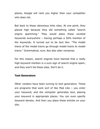places, Google will rank you higher than your competitor
who does not.
But back to those obnoxious links sites. At one point, they
placed high because they did something called "search
engine spamming." They would place those coveted
keywords everywhere – having perhaps a 50% mention of
the keywords. It turned out to be text like: "The model
trains of the model trains go through model trains to model
trains." Grammatical, sure. But also utter nonsense.
For this reason, search engines have learned that a really
high keyword mention is a sure sign of search engine spam,
and they won't list these sites. Don't do it.
Text Generators
Other vendors have been turning to text generators. These
are programs that work sort of like Mad Libs – you enter
your keyword, and the computer generates text, placing
your keyword in appropriate places. You can even specify
keyword density. And then you place these articles on your
site.
 