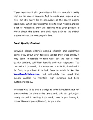 If you experiment with generators a bit, you can place pretty
high on the search engines. And this gets your page a lot of
hits. But it's every bit as obnoxious as the search engine
spam was. When your customer gets to your website and it's
a lot of nonsense, they will assume that your product is
worth about the same, and click right back to the search
engine to take the next page in line.
Fresh Quality Content
Between search engines getting smarter and customers
being picky about what faceless vendor they trust online, it
may seem impossible to rank well. But the key is fresh
quality content, sprinkled liberally with your keywords. You
can write it yourself, hire someone to write it, download it
for free, or purchase it in bulk from an article broker like
YourOwnArticles.com, but ultimately you need that
quality content to maintain high rankings and keep
customers happy.
The best way to do this is always to write it yourself. But not
everyone has the time or the talent to do this. An option just
barely second to writing it yourself, then, is purchasing it,
pre-written and pre-optimized, for your site.
 
