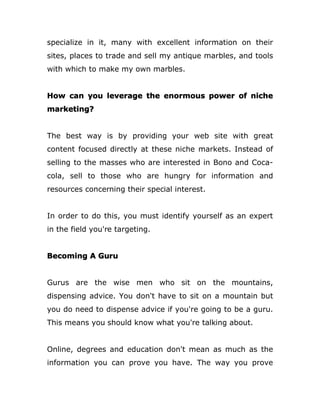 specialize in it, many with excellent information on their
sites, places to trade and sell my antique marbles, and tools
with which to make my own marbles.
How can you leverage the enormous power of niche
marketing?
The best way is by providing your web site with great
content focused directly at these niche markets. Instead of
selling to the masses who are interested in Bono and Coca-
cola, sell to those who are hungry for information and
resources concerning their special interest.
In order to do this, you must identify yourself as an expert
in the field you're targeting.
Becoming A Guru
Gurus are the wise men who sit on the mountains,
dispensing advice. You don't have to sit on a mountain but
you do need to dispense advice if you're going to be a guru.
This means you should know what you're talking about.
Online, degrees and education don't mean as much as the
information you can prove you have. The way you prove
 