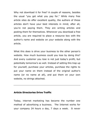 Why not download it for free? A couple of reasons, besides
the usual "you get what you pay for." While many free
article sites do offer excellent quality, the authors of these
articles don't have your best interests in mind; after all,
you're not paying them. They are writing articles and
posting them for themselves. Whenever you download a free
article, you are required to place a resource box with the
author's name and website on your website along with the
article.
What this does is drive your business to the other person's
website. How much business could you lose by doing this?
And every customer you lose is not just today's profit, but
potentially tomorrow's as well. Instead of setting this trap up
for yourself, purchase your articles, purchase the rights to
put your name on them instead of the original author's
name (or no name at all), and put them on your own
website, no strings attached.
Article Directories Drive Traffic
Today, internet marketing has become the number one
method of advertising a business. The Internet works for
your company 24 hours a day, 7 days a week. It never
 
