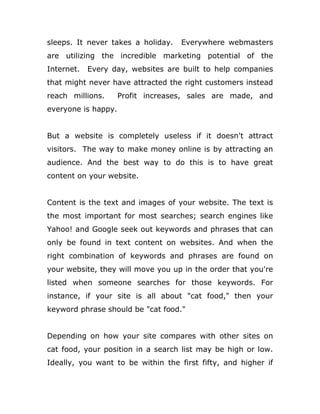 sleeps. It never takes a holiday. Everywhere webmasters
are utilizing the incredible marketing potential of the
Internet. Every day, websites are built to help companies
that might never have attracted the right customers instead
reach millions. Profit increases, sales are made, and
everyone is happy.
But a website is completely useless if it doesn't attract
visitors. The way to make money online is by attracting an
audience. And the best way to do this is to have great
content on your website.
Content is the text and images of your website. The text is
the most important for most searches; search engines like
Yahoo! and Google seek out keywords and phrases that can
only be found in text content on websites. And when the
right combination of keywords and phrases are found on
your website, they will move you up in the order that you're
listed when someone searches for those keywords. For
instance, if your site is all about "cat food," then your
keyword phrase should be "cat food."
Depending on how your site compares with other sites on
cat food, your position in a search list may be high or low.
Ideally, you want to be within the first fifty, and higher if
 