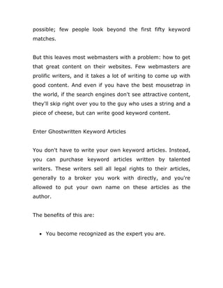 possible; few people look beyond the first fifty keyword
matches.
But this leaves most webmasters with a problem: how to get
that great content on their websites. Few webmasters are
prolific writers, and it takes a lot of writing to come up with
good content. And even if you have the best mousetrap in
the world, if the search engines don't see attractive content,
they'll skip right over you to the guy who uses a string and a
piece of cheese, but can write good keyword content.
Enter Ghostwritten Keyword Articles
You don't have to write your own keyword articles. Instead,
you can purchase keyword articles written by talented
writers. These writers sell all legal rights to their articles,
generally to a broker you work with directly, and you're
allowed to put your own name on these articles as the
author.
The benefits of this are:
 You become recognized as the expert you are.
 