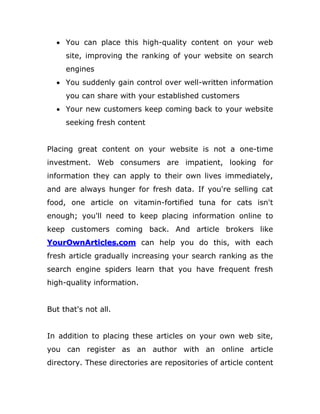  You can place this high-quality content on your web
site, improving the ranking of your website on search
engines
 You suddenly gain control over well-written information
you can share with your established customers
 Your new customers keep coming back to your website
seeking fresh content
Placing great content on your website is not a one-time
investment. Web consumers are impatient, looking for
information they can apply to their own lives immediately,
and are always hunger for fresh data. If you're selling cat
food, one article on vitamin-fortified tuna for cats isn't
enough; you'll need to keep placing information online to
keep customers coming back. And article brokers like
YourOwnArticles.com can help you do this, with each
fresh article gradually increasing your search ranking as the
search engine spiders learn that you have frequent fresh
high-quality information.
But that's not all.
In addition to placing these articles on your own web site,
you can register as an author with an online article
directory. These directories are repositories of article content
 