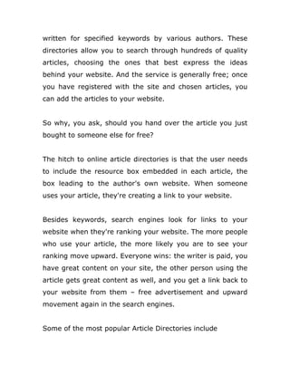 written for specified keywords by various authors. These
directories allow you to search through hundreds of quality
articles, choosing the ones that best express the ideas
behind your website. And the service is generally free; once
you have registered with the site and chosen articles, you
can add the articles to your website.
So why, you ask, should you hand over the article you just
bought to someone else for free?
The hitch to online article directories is that the user needs
to include the resource box embedded in each article, the
box leading to the author's own website. When someone
uses your article, they're creating a link to your website.
Besides keywords, search engines look for links to your
website when they're ranking your website. The more people
who use your article, the more likely you are to see your
ranking move upward. Everyone wins: the writer is paid, you
have great content on your site, the other person using the
article gets great content as well, and you get a link back to
your website from them – free advertisement and upward
movement again in the search engines.
Some of the most popular Article Directories include
 