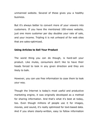 unmanned website. Several of these gives you a healthy
business.
But it's always better to convert more of your viewers into
customers. If you have the mentioned 100-views website,
just one more customer per day doubles your rate of sale,
and your income. Tripling it is not unheard of for web sites
that are sales-optimized.
Using Articles to Sell Your Product
The worst thing you can do though, is hard-sell your
product. Like mules, consumers don't like to have their
heads forced to look in any given direction and they are
likely to balk.
However, you can use free information to coax them to look
your way.
Though the Internet is today's most useful and productive
marketing engine, it was originally developed as a method
for sharing information. And that's what it's best at today,
too. Even though millions of people use it for images,
movies, and sound, it's really optimized for text-based data.
And if you share clearly-written, easy to follow information
 