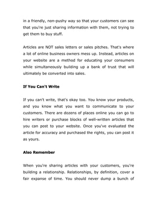in a friendly, non-pushy way so that your customers can see
that you're just sharing information with them, not trying to
get them to buy stuff.
Articles are NOT sales letters or sales pitches. That's where
a lot of online business owners mess up. Instead, articles on
your website are a method for educating your consumers
while simultaneously building up a bank of trust that will
ultimately be converted into sales.
If You Can't Write
If you can't write, that's okay too. You know your products,
and you know what you want to communicate to your
customers. There are dozens of places online you can go to
hire writers or purchase blocks of well-written articles that
you can post to your website. Once you've evaluated the
article for accuracy and purchased the rights, you can post it
as yours.
Also Remember
When you're sharing articles with your customers, you're
building a relationship. Relationships, by definition, cover a
fair expanse of time. You should never dump a bunch of
 