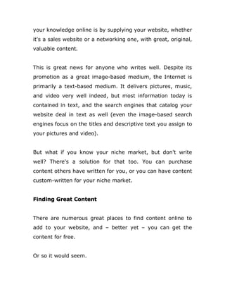your knowledge online is by supplying your website, whether
it's a sales website or a networking one, with great, original,
valuable content.
This is great news for anyone who writes well. Despite its
promotion as a great image-based medium, the Internet is
primarily a text-based medium. It delivers pictures, music,
and video very well indeed, but most information today is
contained in text, and the search engines that catalog your
website deal in text as well (even the image-based search
engines focus on the titles and descriptive text you assign to
your pictures and video).
But what if you know your niche market, but don't write
well? There's a solution for that too. You can purchase
content others have written for you, or you can have content
custom-written for your niche market.
Finding Great Content
There are numerous great places to find content online to
add to your website, and – better yet – you can get the
content for free.
Or so it would seem.
 