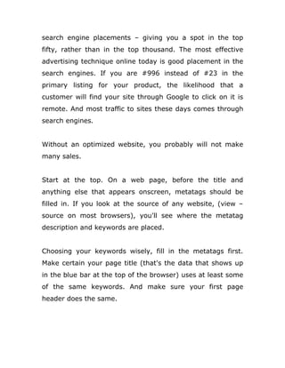 search engine placements – giving you a spot in the top
fifty, rather than in the top thousand. The most effective
advertising technique online today is good placement in the
search engines. If you are #996 instead of #23 in the
primary listing for your product, the likelihood that a
customer will find your site through Google to click on it is
remote. And most traffic to sites these days comes through
search engines.
Without an optimized website, you probably will not make
many sales.
Start at the top. On a web page, before the title and
anything else that appears onscreen, metatags should be
filled in. If you look at the source of any website, (view –
source on most browsers), you'll see where the metatag
description and keywords are placed.
Choosing your keywords wisely, fill in the metatags first.
Make certain your page title (that's the data that shows up
in the blue bar at the top of the browser) uses at least some
of the same keywords. And make sure your first page
header does the same.
 