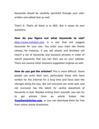 Keywords should be carefully sprinkled through your well-
written and edited text as well.
That's it. That's all there is to SEO. But it raises its own
questions.
How do you figure out what keywords to use?
Http://www.nichebot.com is a site that will suggest
keywords for your site. You enter your main site theme
(shoes, for instance, if you sell shoes) and Nichebot will
return a list of keywords and keyword phrases in order of
search popularity that you can then use on your website.
There are several other keyword suggestion engines as well.
How do you get the articles? This is more difficult. Some
people can write their own, particularly those who have
written for the Internet for a long time and have seen the
changes along the way. But not everyone can write well, and
not everyone has the talent for careful placement of
keywords in text. Besides writing them yourself, you can try
to get articles from an article broker like
YourOwnArticles.com, or you can download them for free
from online article directories.
 