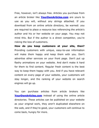 Free, however, isn't always free. Articles you purchase from
an article broker like YourOwnArticles.com are yours to
use as you will, without any strings attached. If you
download from an online article directory, be warned: you
are required to place a resource box referencing the article's
author and his or her website on your page. You may not
mind this. But if the author is a direct competitor, you're
risking the loss of customers.
How do you keep customers at your site, then?
Providing customers with unique, easy-to-use information
will make them happy and keep them with you. Don't
advertise other services on your front page. Don't put up
flashy animations on your website. And don't make it hard
for them to find content. Regular fresh content is the best
way to keep them happy with you. And if you have relevant
content on every page of your website, your customers will
stay longer, and the ranking of your website on search
engines will go up.
You can purchase articles from article brokers like
YourOwnArticles.com instead of using the online article
directories. These articles can be published on your website
as your original work, they aren't duplicated elsewhere on
the web, and if they're good, your customers will continue to
come back, hungry for more.
 