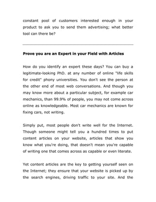 constant pool of customers interested enough in your
product to ask you to send them advertising; what better
tool can there be?
Prove you are an Expert in your Field with Articles
How do you identify an expert these days? You can buy a
legitimate-looking PhD. at any number of online "life skills
for credit" phony universities. You don't see the person at
the other end of most web conversations. And though you
may know more about a particular subject, for example car
mechanics, than 99.9% of people, you may not come across
online as knowledgeable. Most car mechanics are known for
fixing cars, not writing.
Simply put, most people don't write well for the Internet.
Though someone might tell you a hundred times to put
content articles on your website, articles that show you
know what you're doing, that doesn't mean you're capable
of writing one that comes across as capable or even literate.
Yet content articles are the key to getting yourself seen on
the Internet; they ensure that your website is picked up by
the search engines, driving traffic to your site. And the
 