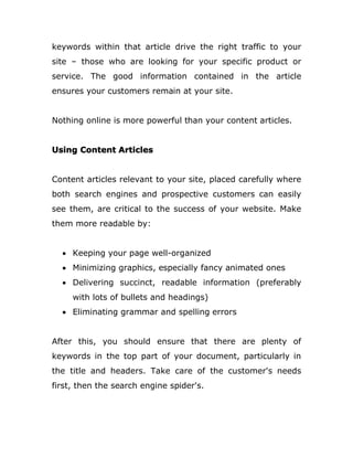 keywords within that article drive the right traffic to your
site – those who are looking for your specific product or
service. The good information contained in the article
ensures your customers remain at your site.
Nothing online is more powerful than your content articles.
Using Content Articles
Content articles relevant to your site, placed carefully where
both search engines and prospective customers can easily
see them, are critical to the success of your website. Make
them more readable by:
 Keeping your page well-organized
 Minimizing graphics, especially fancy animated ones
 Delivering succinct, readable information (preferably
with lots of bullets and headings)
 Eliminating grammar and spelling errors
After this, you should ensure that there are plenty of
keywords in the top part of your document, particularly in
the title and headers. Take care of the customer's needs
first, then the search engine spider's.
 
