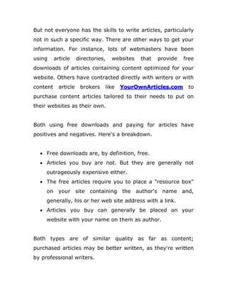 But not everyone has the skills to write articles, particularly
not in such a specific way. There are other ways to get your
information. For instance, lots of webmasters have been
using article directories, websites that provide free
downloads of articles containing content optimized for your
website. Others have contracted directly with writers or with
content article brokers like YourOwnArticles.com to
purchase content articles tailored to their needs to put on
their websites as their own.
Both using free downloads and paying for articles have
positives and negatives. Here's a breakdown.
 Free downloads are, by definition, free.
 Articles you buy are not. But they are generally not
outrageously expensive either.
 The free articles require you to place a "resource box"
on your site containing the author's name and,
generally, his or her web site address with a link.
 Articles you buy can generally be placed on your
website with your name on them as author.
Both types are of similar quality as far as content;
purchased articles may be better written, as they're written
by professional writers.
 