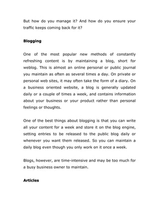 But how do you manage it? And how do you ensure your
traffic keeps coming back for it?
Blogging
One of the most popular new methods of constantly
refreshing content is by maintaining a blog, short for
weblog. This is almost an online personal or public journal
you maintain as often as several times a day. On private or
personal web sites, it may often take the form of a diary. On
a business oriented website, a blog is generally updated
daily or a couple of times a week, and contains information
about your business or your product rather than personal
feelings or thoughts.
One of the best things about blogging is that you can write
all your content for a week and store it on the blog engine,
setting entries to be released to the public blog daily or
whenever you want them released. So you can maintain a
daily blog even though you only work on it once a week.
Blogs, however, are time-intensive and may be too much for
a busy business owner to maintain.
Articles
 