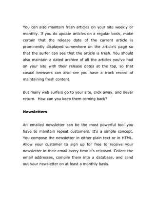 You can also maintain fresh articles on your site weekly or
monthly. If you do update articles on a regular basis, make
certain that the release date of the current article is
prominently displayed somewhere on the article's page so
that the surfer can see that the article is fresh. You should
also maintain a dated archive of all the articles you've had
on your site with their release dates at the top, so that
casual browsers can also see you have a track record of
maintaining fresh content.
But many web surfers go to your site, click away, and never
return. How can you keep them coming back?
Newsletters
An emailed newsletter can be the most powerful tool you
have to maintain repeat customers. It's a simple concept.
You compose the newsletter in either plain text or in HTML.
Allow your customer to sign up for free to receive your
newsletter in their email every time it's released. Collect the
email addresses, compile them into a database, and send
out your newsletter on at least a monthly basis.
 